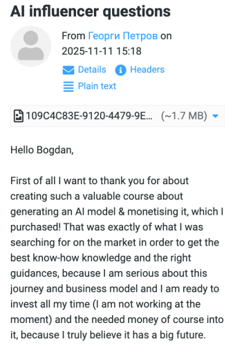 November 11, 2025 at 15:18: Hello Bogdan, First of all I want to thank you for about creating such a valuable course about generating an AI model & monetising it, which I purchased! That was exactly of what I was searching for on the market in order to get the best know-how knowledge and the right guidances, because I am serious about this journey and business model and I am ready to invest all my time (I am not working at the moment) and the needed money of course into it, because I truly believe it has a big future.